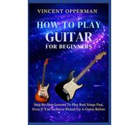 HOW TO PLAY GUITAR FOR BEGINNERS: Step-By-Step Lessons To Play Real Songs Fast, Even If You’ve Never Picked Up A Guitar Before