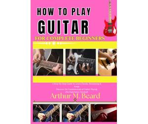 how to play guitar for complete beginners: A Step-by-Step Guide to Learn Chords, Strumming & Songs Discover the Fundamentals of Guitar Playing (No Experience Needed)