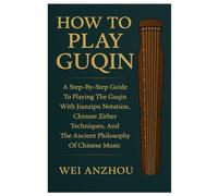 How To Play Guqin: A Step-By-Step Guide To Playing The Guqin With Jianzipu Notation, Chinese Zither Techniques, And The Ancient Philosophy Of Chinese Music
