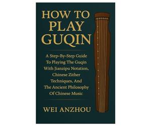 How To Play Guqin: A Step-By-Step Guide To Playing The Guqin With Jianzipu Notation, Chinese Zither Techniques, And The Ancient Philosophy Of Chinese Music