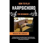 HOW TO PLAY HARPSICHORD FOR BEGINNERS: A Keyboard Music Foundation System Teaching Baroque Articulation Methods, Touch Sensitivity Skills, and Stylistic Interpretation Techniques