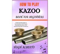 HOW TO PLAY KAZOO BOOK FOR BEGINNERS: A Step-By-Step Guide To Learning Kazoo Techniques, Reading Sheet Music, And Playing Songs With Confidence