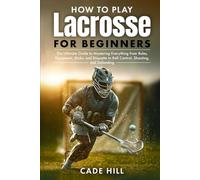 How to Play Lacrosse for Beginners: The Ultimate Guide to Mastering Everything from Rules, Equipment, Sticks, and Etiquette to Ball Control, Shooting, and Defending