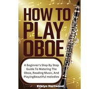How To Play Oboe: A Beginner’s Step-by-Step Guide to Mastering the Oboe, Reading Music, and Playing Beautiful Melodies
