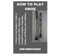 HOW TO PLAY OBOE: A Step-by-Step Beginner’s Guide to Learning the Oboe, Mastering Essential Techniques, Fingerings, Scales, and Playing with Confidence