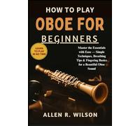 HOW TO PLAY OBOE FOR BEGINNERS: LEARN TO PLAY IN NO TIME: Master the Essentials with Ease - Simple Techniques, Breathing Tips & Fingering Basics for a Beautiful Oboe Sound