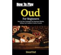 How To Play Oud For Beginners: Step-By-Step Techniques For Expressive Rhythm, Melody, And Confident Creative Freedom