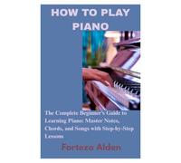 HOW TO PLAY PIANO: The Complete Beginner’s Guide to Learning Piano: Master Notes, Chords, and Songs with Step-by-Step Lessons
