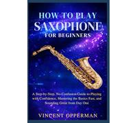 How to Play Saxophone for Beginners: A Step-by-Step, No-Confusion Guide to Playing with Confidence, Mastering the Basics Fast, and Sounding Great from Day One