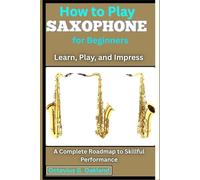 How to Play Saxophone for Beginners: Learn, Play, and Impress: A Complete Roadmap to Skillful Performance