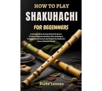 HOW TO PLAY SHAKUHACHI FOR BEGINNERS: A Complete Step-By-Step Method To Master Traditional Japanese Bamboo Flute Techniques, Cultivate Breath Control, And Unlock The Meditative Power Of Ancient Sound