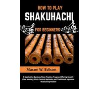 HOW TO PLAY SHAKUHACHI FOR BEGINNERS: A Meditative Bamboo Flute Practice Program Offering Breath-Flow Mastery, Pitch Control Methods, and Traditional Japanese Musical Expression