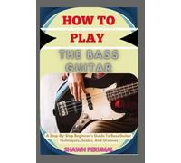 How To Play The Bass Guitar: A Step-By-Step Beginner’s Guide To Bass Guitar Techniques, Scales, And Grooves
