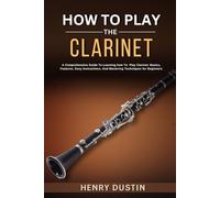 HOW TO PLAY THE CLARINET: A Comprehensive Guide To Learning how To Play The Clarinet. Basics, Features, Easy Instructions, And Mastering Techniques for Beginners