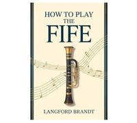 HOW TO PLAY THE FIFE: LEARN THE ESSENTIAL TECHNIQUES, TIPS, AND REPERTOIRE TO PLAY THE FIFE LIKE A PRO-STEP-BY-STEP FOR NEWCOMERS