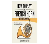 HOW TO PLAY THE FRENCH HORN FOR BEGINNERS: A Comprehensive Beginner’s Guide To Playing The French Horn