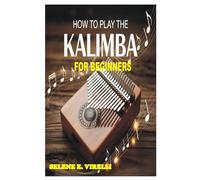 HOW TO PLAY THE KALIMBA FOR BEGINNERS: A Beginner’s Step-By-Step Guide To Learning Songs, Melody, Rhythm, And Musical Confidence