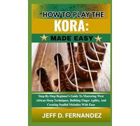 HOW TO PLAY THE KORA: MADE EASY: Step-By-Step Beginner’s Guide To Mastering West African Harp Techniques, Building Finger Agility, And Creating Soulful Melodies With Ease
