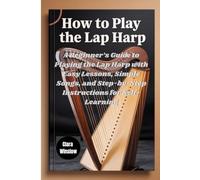 How To Play The Lap Harp: A Beginner’s Guide to Playing the Lap Harp with Easy Lessons, Simple Songs, and Step-by-Step Instructions for Self-Learning