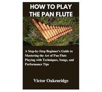 HOW TO PLAY THE PAN FLUTE: A Step-by-Step Beginner’s Guide to Mastering the Art of Pan Flute Playing with Techniques, Songs, and Performance Tips