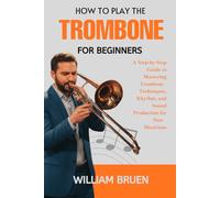 How To Play The Trombone For Beginners: A Step-By-Step Guide To Mastering Trombone Techniques, Rhythm, And Sound Production For New Musicians