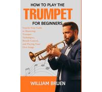 How To Play The Trumpet For Beginners: Step-By-Step Guide To Mastering Trumpet Techniques, Breath Control, And Playing Your First Songs