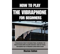 HOW TO PLAY THE VIBRAPHONE FOR BEGINNERS: A Comprehensive Guide To Developing Timing, Coordination, And Musical Creativity With Accessible ... Tips For Vibraphone Lasting Artistic Growth