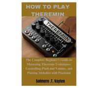 HOW TO PLAY THEREMIN: The Complete Beginner’s Guide to Mastering Theremin Techniques, Controlling Pitch and Volume, and Playing Melodies with Precision