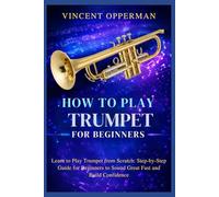 How to Play Trumpet for Beginners: Learn to Play Trumpet from Scratch: Step-by-Step Guide for Beginners to Sound Great Fast and Build Confidence