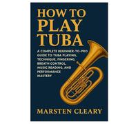 How To Play Tuba: A Complete Beginner-To-Pro Guide To Tuba Playing, Technique, Fingering, Breath Control, Music Reading, And Performance Mastery