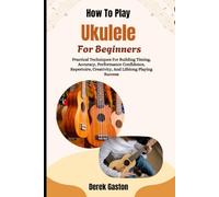 How To Play Ukulele For Beginners: Practical Techniques For Building Timing, Accuracy, Performance Confidence, Repertoire, Creativity, And Lifelong Playing Success