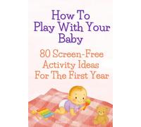 How To Play With Your Baby 80 Screen-Free Activity Ideas For The First Year: Simple, Developmental Play Ideas to Support Milestones, Bonding, and Baby’s Growth (0-12 Months)