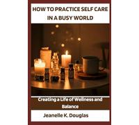 HOW TO PRACTICE SELF-CARE IN A BUSY WORLD: Creating a Life of Wellness and Balance