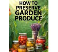 How to Preserve Garden Produce. Preserving Garden Harvest.: Safe, Practical Methods for Canning, Freezing, Fermenting, Dehydrating, and Storing Your Harvest All Year