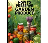 How to Preserve Garden Produce. Preserving Garden Harvest.: Safe, Practical Methods for Canning, Freezing, Fermenting, Dehydrating, and Storing Your Harvest All Year