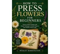 HOW TO PRESS FLOWERS FOR BEGINNERS: Preserve Nature’s Beauty with Simple Techniques, Creative Projects, and Timeless Floral Crafts