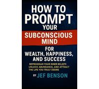 How to Prompt Your Subconscious Mind for Wealth, Happiness, and Success: Reprogram Your Inner Beliefs, Unlock Abundance, and Attract the Life You Truly Desire