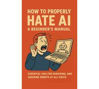 How to Properly Hate AI: A Beginner’s Manual: Essential Tips for Panicking, Complaining, and Avoiding Robots at All Costs