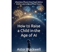 How to Raise a Child in the Age of AI: What Every Parent Must Teach Before It’s Too Late to Secure Their Future