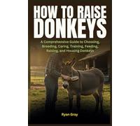How to Raise Donkeys: A Comprehensive Guide to Choosing, Breeding, Caring, Training, Feeding, Raising, and Housing Donkeys