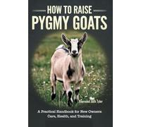 HOW TO RAISE PYGMY GOATS: A Practical Handbook for New Owners: Care, Health, and Training