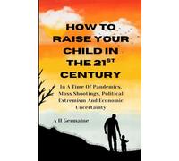HOW TO RAISE YOUR CHILD IN THE 21st CENTURY: In a Time Of Pandemics, Mass Shootings, Political Extremism And Economic Uncertainty