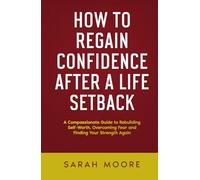 How to Regain Confidence After a Life Setback: A Compassionate Guide to Rebuilding Self-Worth, Overcoming Fear and Finding Your Strength Again