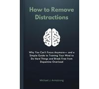 How to Remove Distractions: Why You Can’t Focus Anymore- and a Simple Guide to Training Your Mind to Do Hard Things and Break Free from Dopamine Overload