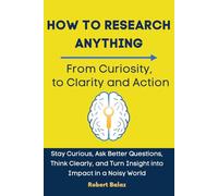 How to Research Anything: From Curiosity to Clarity and Action: Stay Curious, Ask Better Questions, Think Clearly, and Turn Insight into Impact in a Noisy World