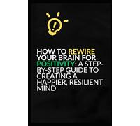 How to Rewire Your Brain for Positivity: A Step-by-Step Guide to Creating a Happier, Resilient Mind