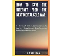 How to Save the Internet from the Next Digital Cold War: The Crisis of Global Connection in the Age of Surveillance, Disinformation, and Political Polarization