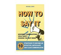 How To Say It: 10 Strategies to Become an Effective, Articulate and Clear Communicator: Vocal Variety, Nonverbal Communication, Powerful Words