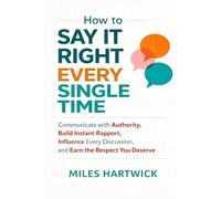 How to Say It Right Every Single Time: Communicate with Authority, Build Instant Rapport, Influence Every Discussion, and Earn the Respect You Deserve