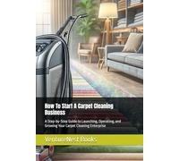 How To Start A Carpet Cleaning Business: A Step-by-Step Guide to Launching, Operating, and Growing Your Carpet Cleaning Enterprise